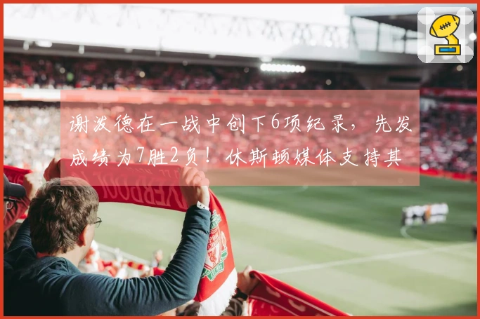 谢泼德在一战中创下6项纪录，先发成绩为7胜2负！休斯顿媒体支持其稳居首发位置，申京称赞：他表现出色！