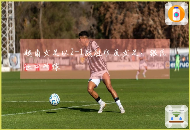 越南女足以2-1战胜印度女足，银氏独中两球