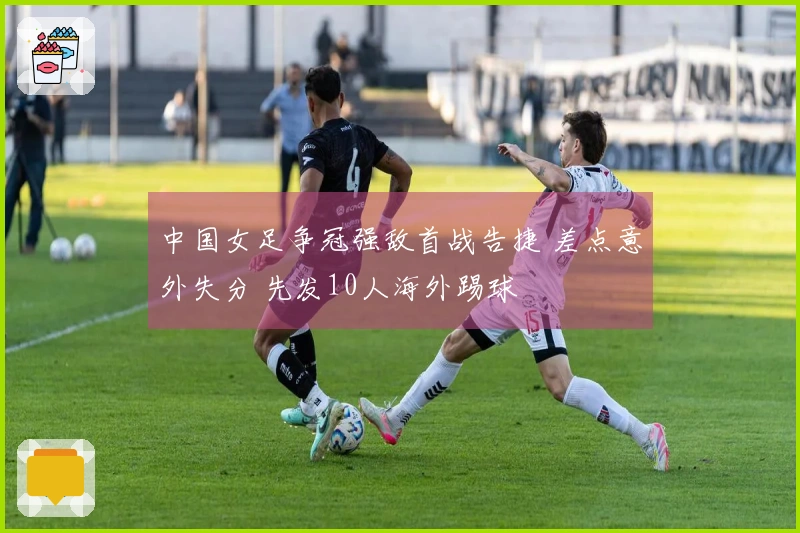 中国女足争冠强敌首战告捷 差点意外失分 先发10人海外踢球