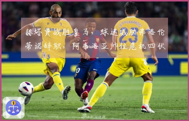 赫塔费战胜皇马，球迷威胁弗洛伦蒂诺辞职，阿韦洛亚帅位危机四伏