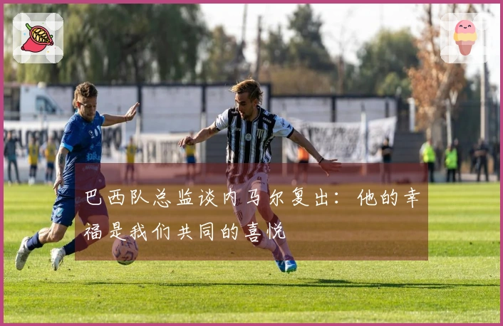 巴西队总监谈内马尔复出：他的幸福是我们共同的喜悦