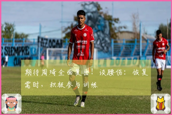 期待周琦全面复出！谈腰伤：恢复需时，积极参与训练
