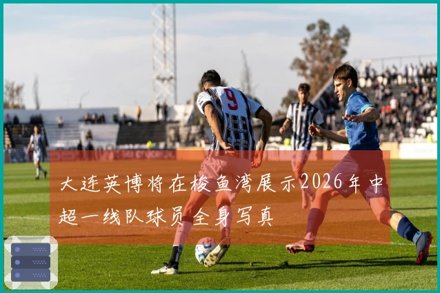 大连英博将在梭鱼湾展示2026年中超一线队球员全身写真