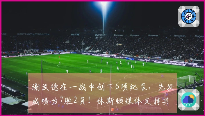 谢泼德在一战中创下6项纪录，先发成绩为7胜2负！休斯顿媒体支持其稳居首发位置，申京称赞：他表现出色！