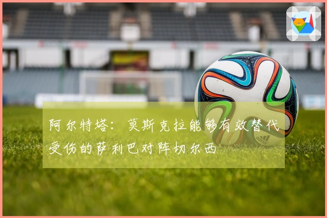 阿尔特塔：莫斯克拉能够有效替代受伤的萨利巴对阵切尔西