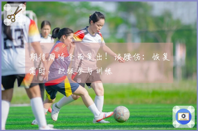 期待周琦全面复出！谈腰伤：恢复需时，积极参与训练
