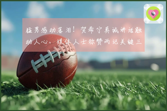 猛男感动落泪！贺希宁真诚讲话触动人心，媒体人士称赞两记关键三分应归功于他