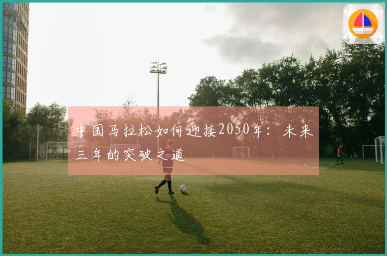 中国马拉松如何迎接2050年：未来三年的突破之道