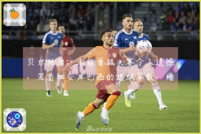 贝尔纳尔：未能晋级决赛令人遗憾，若首回合库巴西的进球算数，结果将会有所不同