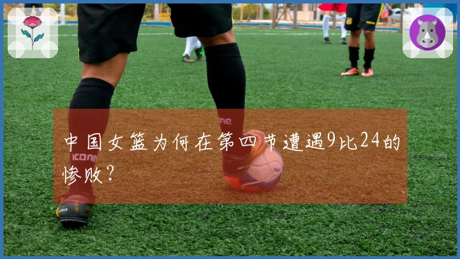 中国女篮为何在第四节遭遇9比24的惨败？