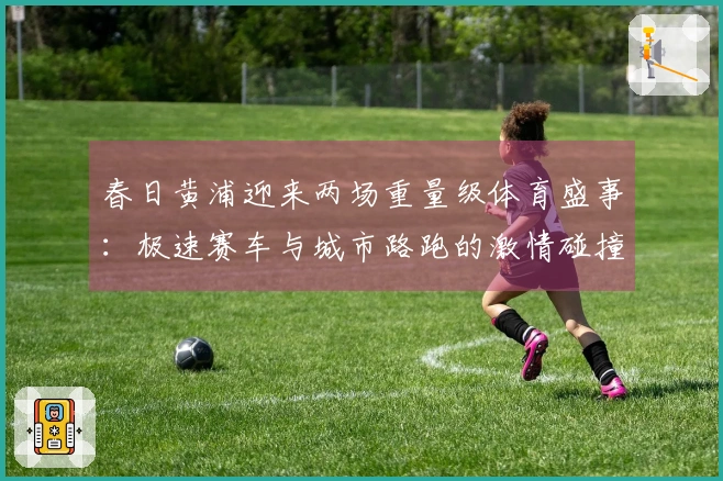 春日黄浦迎来两场重量级体育盛事：极速赛车与城市路跑的激情碰撞