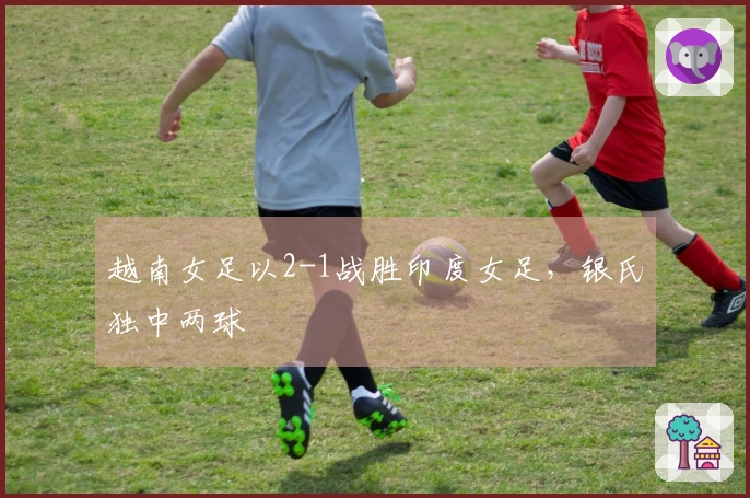 越南女足以2-1战胜印度女足，银氏独中两球