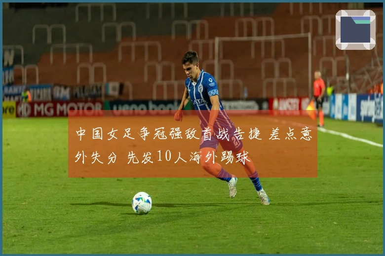 中国女足争冠强敌首战告捷 差点意外失分 先发10人海外踢球