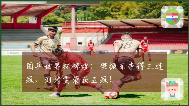 国乒世界杯辉煌：樊振东夺得三连冠，刘诗雯荣获五冠！