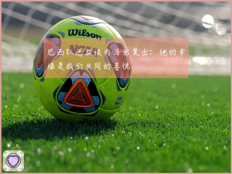 巴西队总监谈内马尔复出：他的幸福是我们共同的喜悦