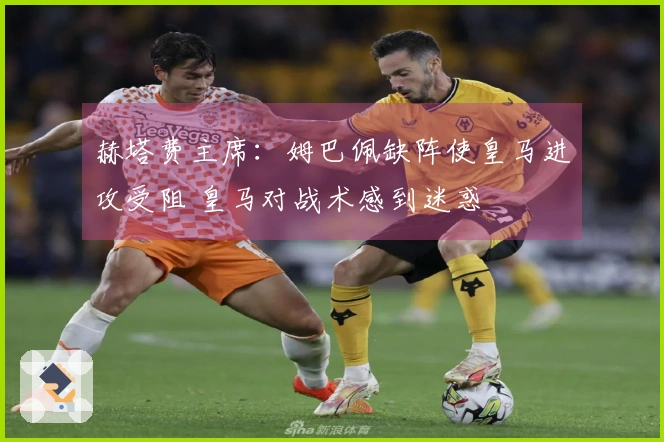 赫塔费主席：姆巴佩缺阵使皇马进攻受阻 皇马对战术感到迷惑