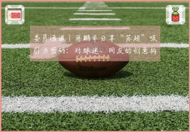 委员通道丨蒋鹏举分享“苏超”吸引力密码：对球迷、网友的创意构思，努力实现各地“即时回应”