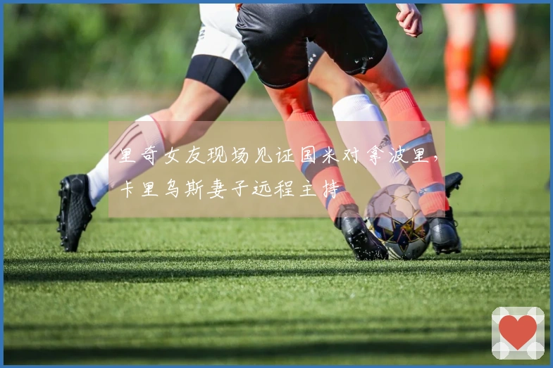 里奇女友现场见证国米对拿波里，卡里乌斯妻子远程主持