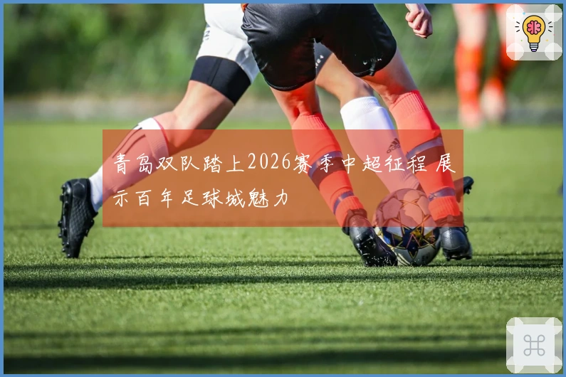 青岛双队踏上2026赛季中超征程 展示百年足球城魅力